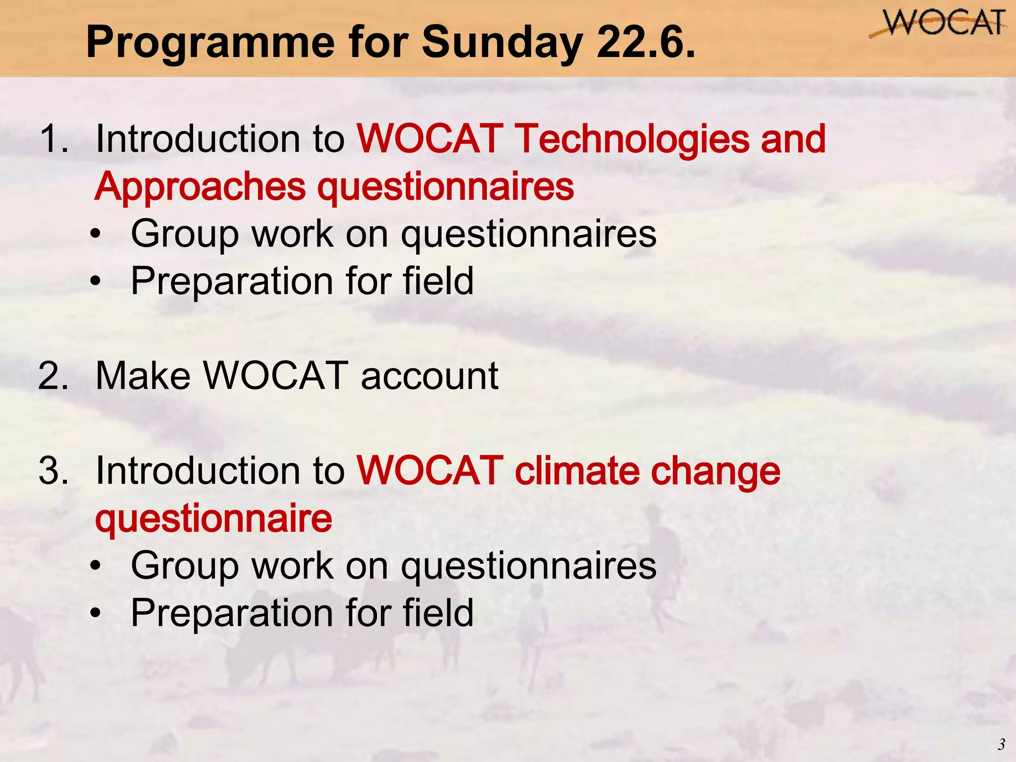 3
1. Introduction to WOCAT Technologies and
Approaches questionnaires
• Group work on questionnaires
• Preparation for field
2. Make WOCAT account
3. Introduction to WOCAT climate change
questionnaire
• Group work on questionnaires
• Preparation for field
Programme for Sunday 22.6.
 