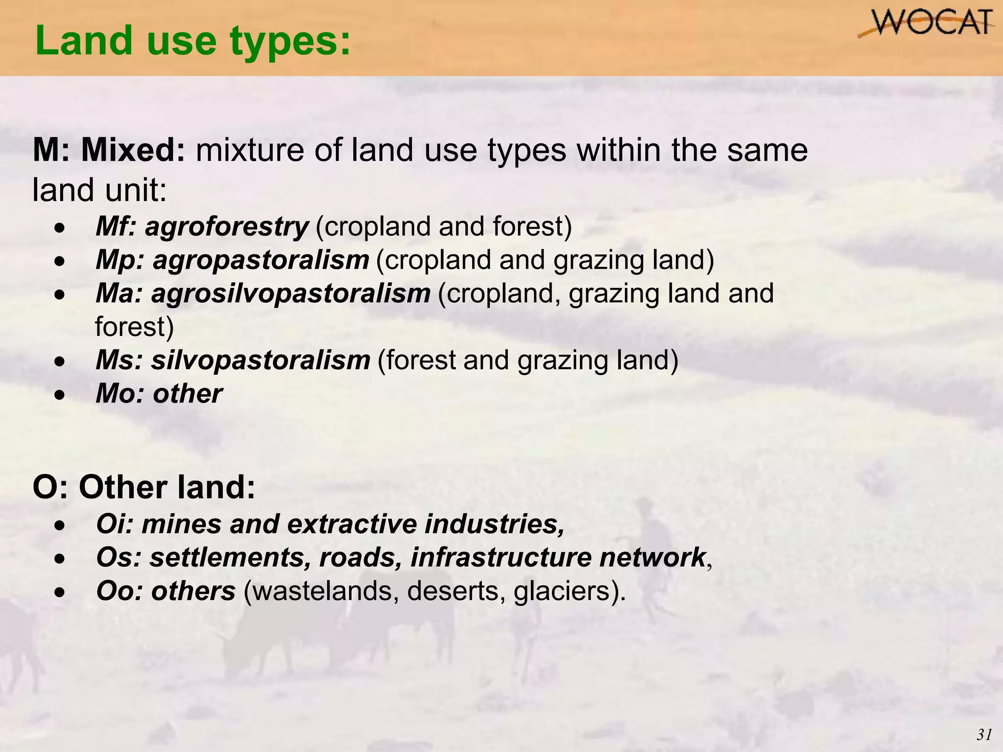 31
Land use types:
M: Mixed: mixture of land use types within the same
land unit:
 Mf: agroforestry (cropland and forest)
 Mp: agropastoralism (cropland and grazing land)
 Ma: agrosilvopastoralism (cropland, grazing land and
forest)
 Ms: silvopastoralism (forest and grazing land)
 Mo: other
O: Other land:
 Oi: mines and extractive industries,
 Os: settlements, roads, infrastructure network,
 Oo: others (wastelands, deserts, glaciers).
 
