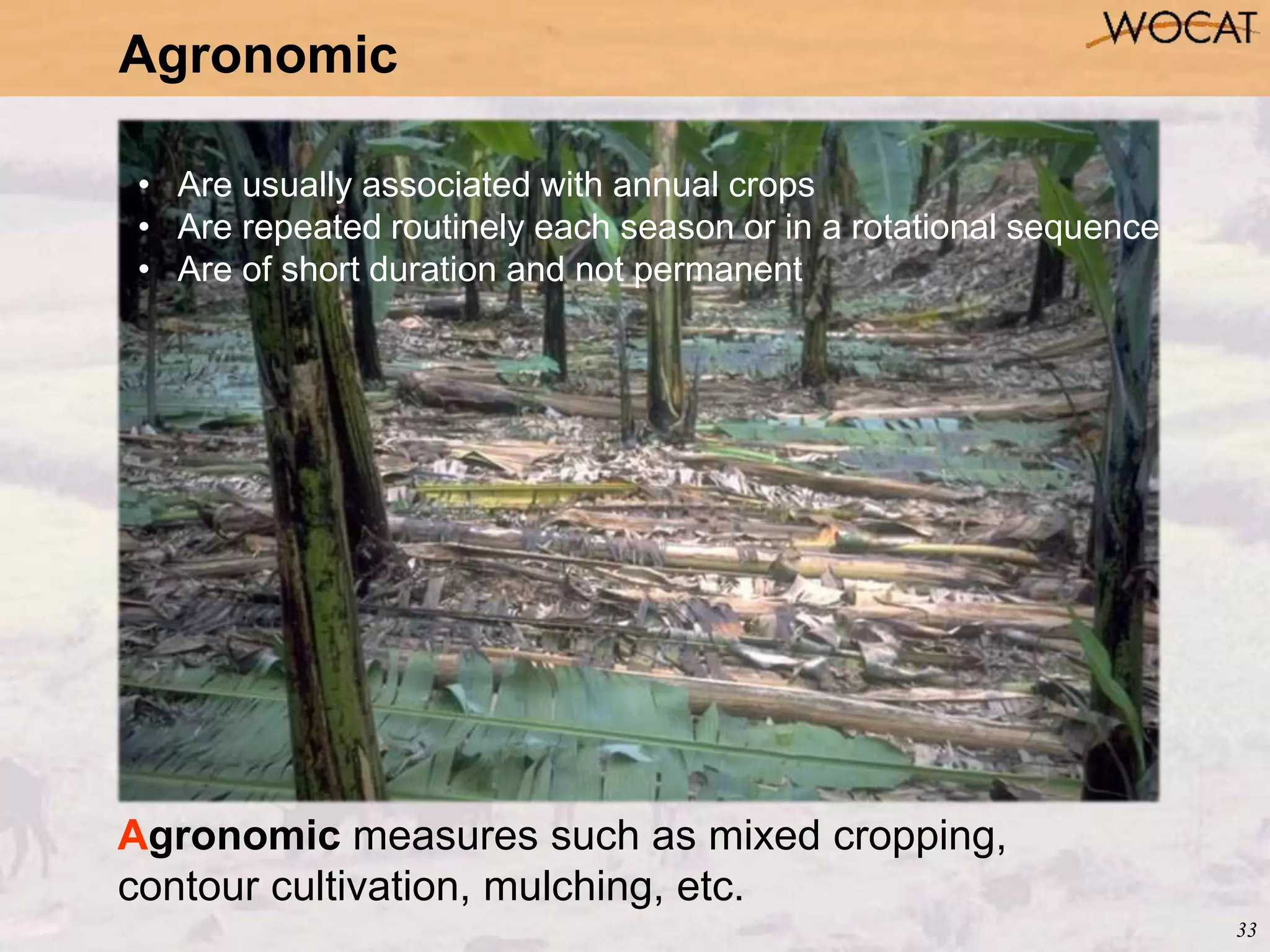 33
Agronomic
Agronomic measures such as mixed cropping,
contour cultivation, mulching, etc.
• Are usually associated with annual crops
• Are repeated routinely each season or in a rotational sequence
• Are of short duration and not permanent
 