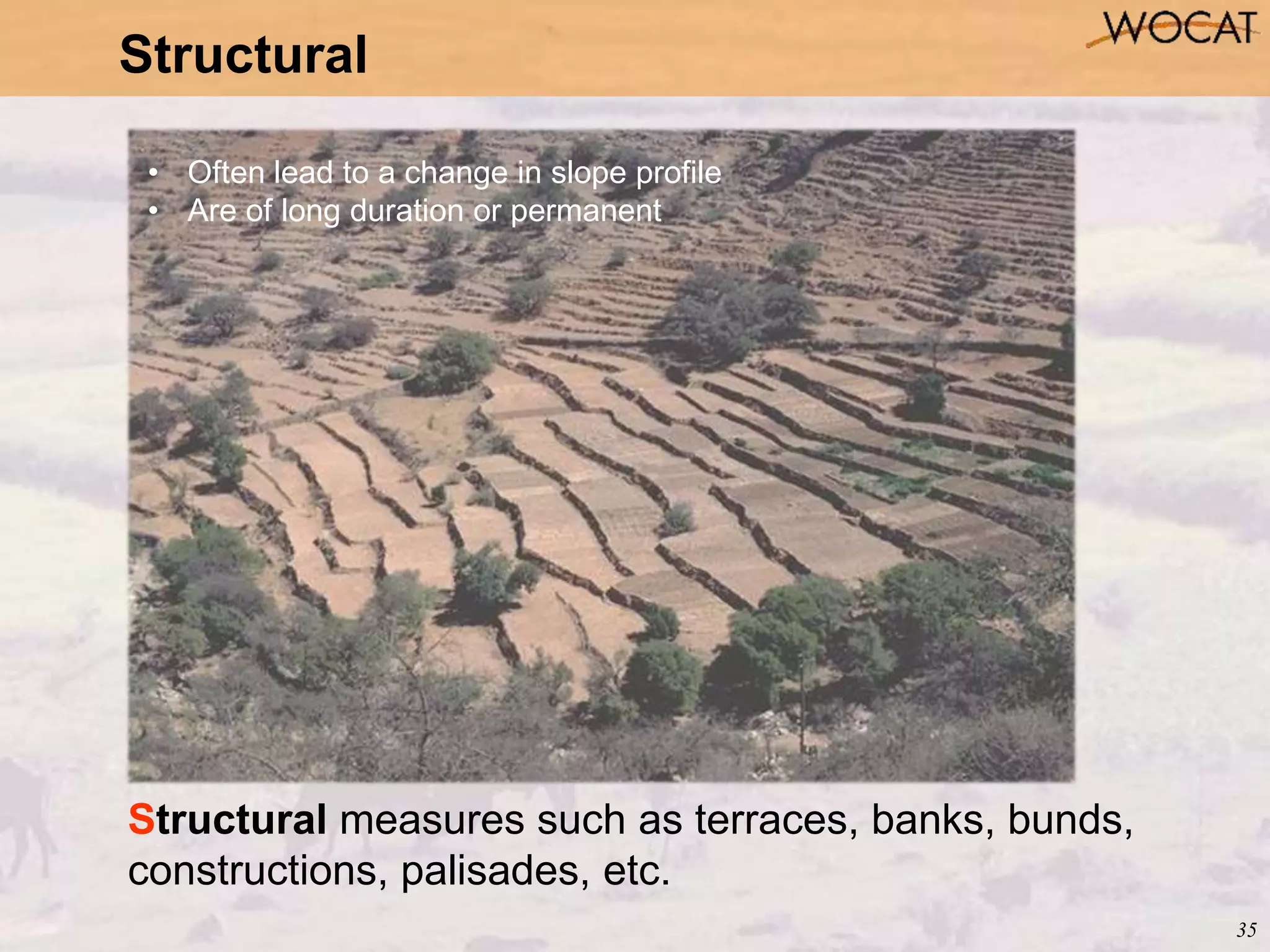 35
Structural
Structural measures such as terraces, banks, bunds,
constructions, palisades, etc.
• Often lead to a change in slope profile
• Are of long duration or permanent
 