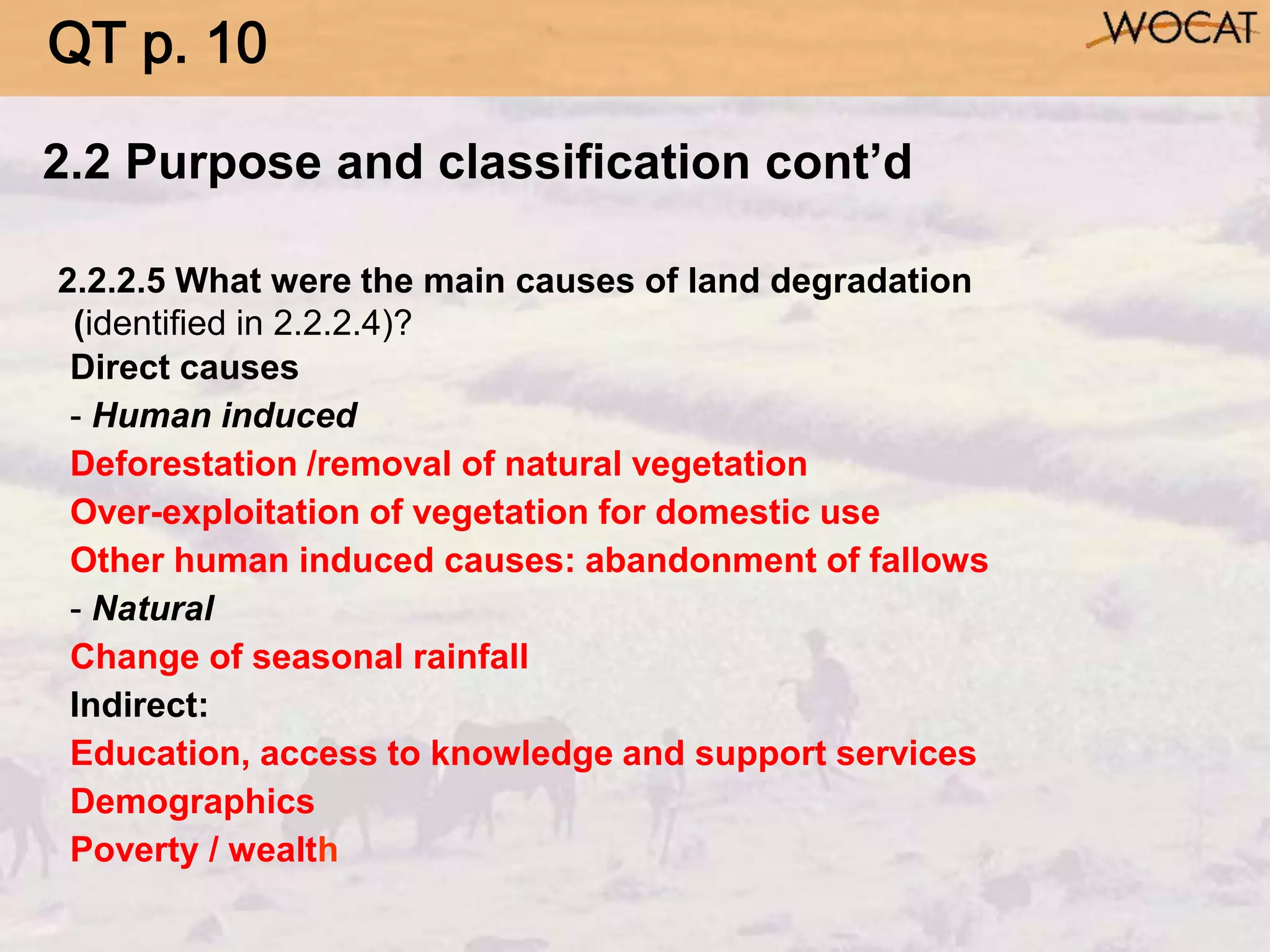 2.2.2.5 What were the main causes of land degradation
(identified in 2.2.2.4)?
Direct causes
- Human induced
Deforestation /removal of natural vegetation
Over-exploitation of vegetation for domestic use
Other human induced causes: abandonment of fallows
- Natural
Change of seasonal rainfall
Indirect:
Education, access to knowledge and support services
Demographics
Poverty / wealth
2.2 Purpose and classification cont’d
QT p. 10
 