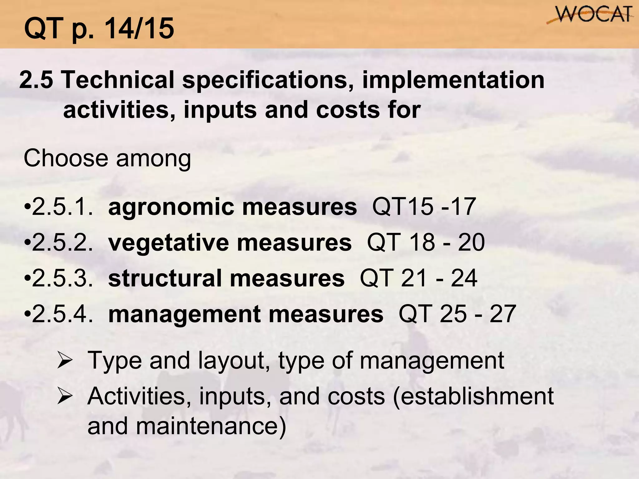 2.5 Technical specifications, implementation
activities, inputs and costs for
Choose among
•2.5.1. agronomic measures QT15 -17
•2.5.2. vegetative measures QT 18 - 20
•2.5.3. structural measures QT 21 - 24
•2.5.4. management measures QT 25 - 27
 Type and layout, type of management
 Activities, inputs, and costs (establishment
and maintenance)
QT p. 14/15
 