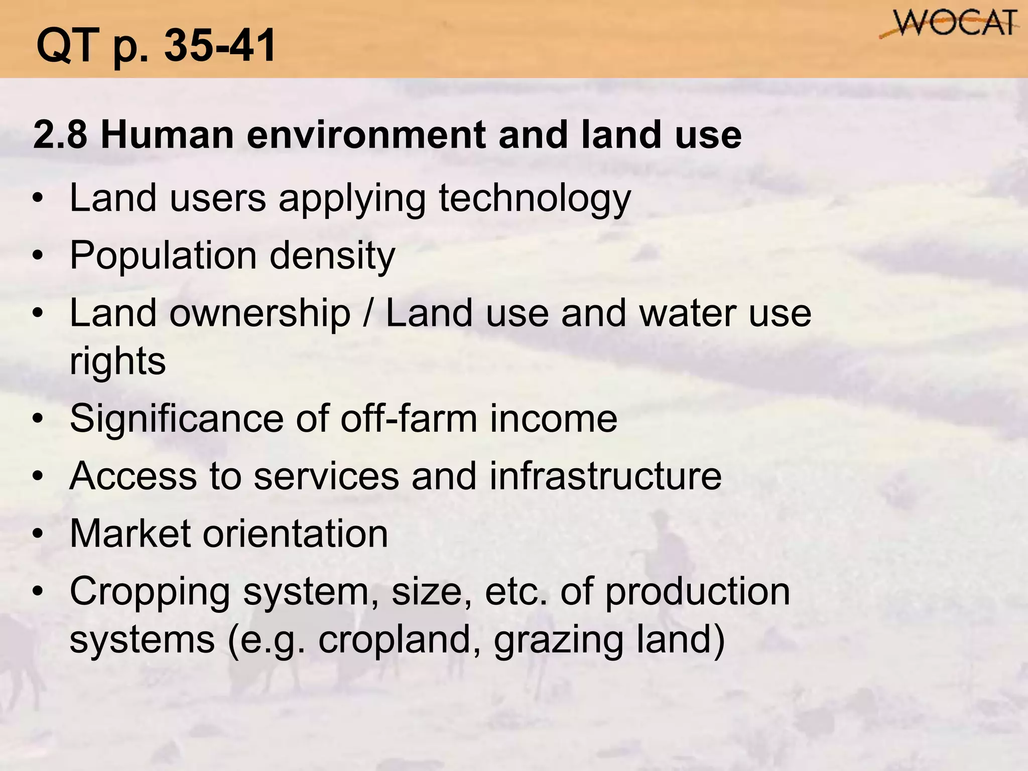 2.8 Human environment and land use
• Land users applying technology
• Population density
• Land ownership / Land use and water use
rights
• Significance of off-farm income
• Access to services and infrastructure
• Market orientation
• Cropping system, size, etc. of production
systems (e.g. cropland, grazing land)
QT p. 35-41
 
