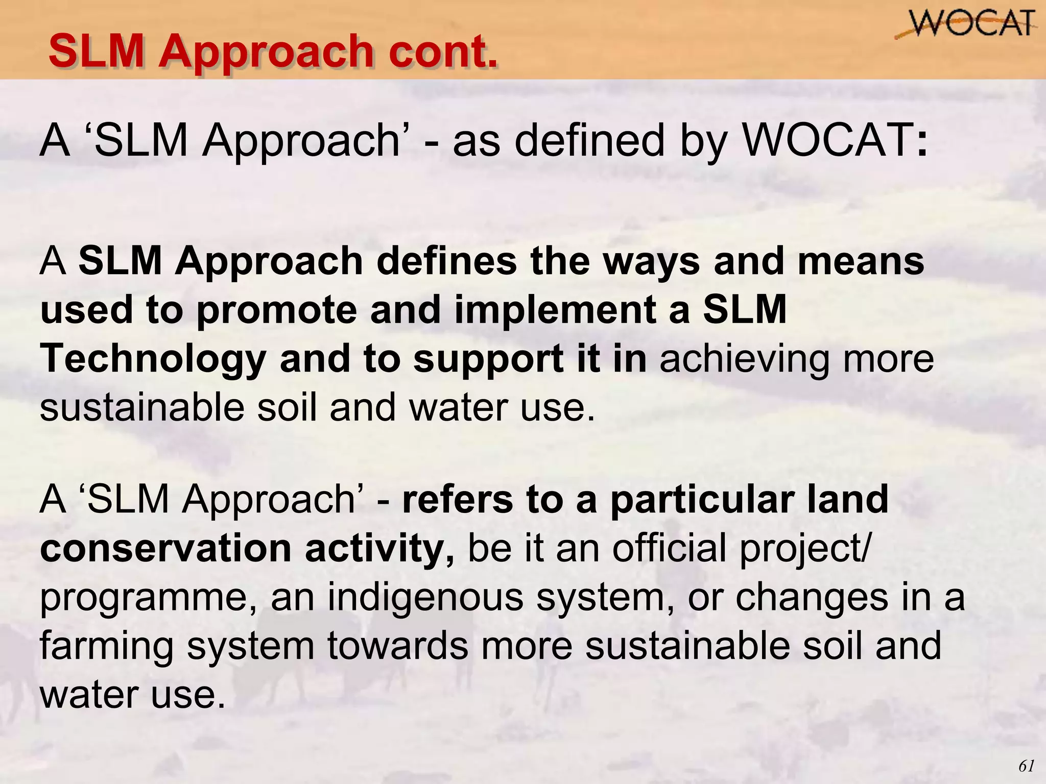 61
A ‘SLM Approach’ - as defined by WOCAT:
A SLM Approach defines the ways and means
used to promote and implement a SLM
Technology and to support it in achieving more
sustainable soil and water use.
A ‘SLM Approach’ - refers to a particular land
conservation activity, be it an official project/
programme, an indigenous system, or changes in a
farming system towards more sustainable soil and
water use.
SLM Approach cont.
 