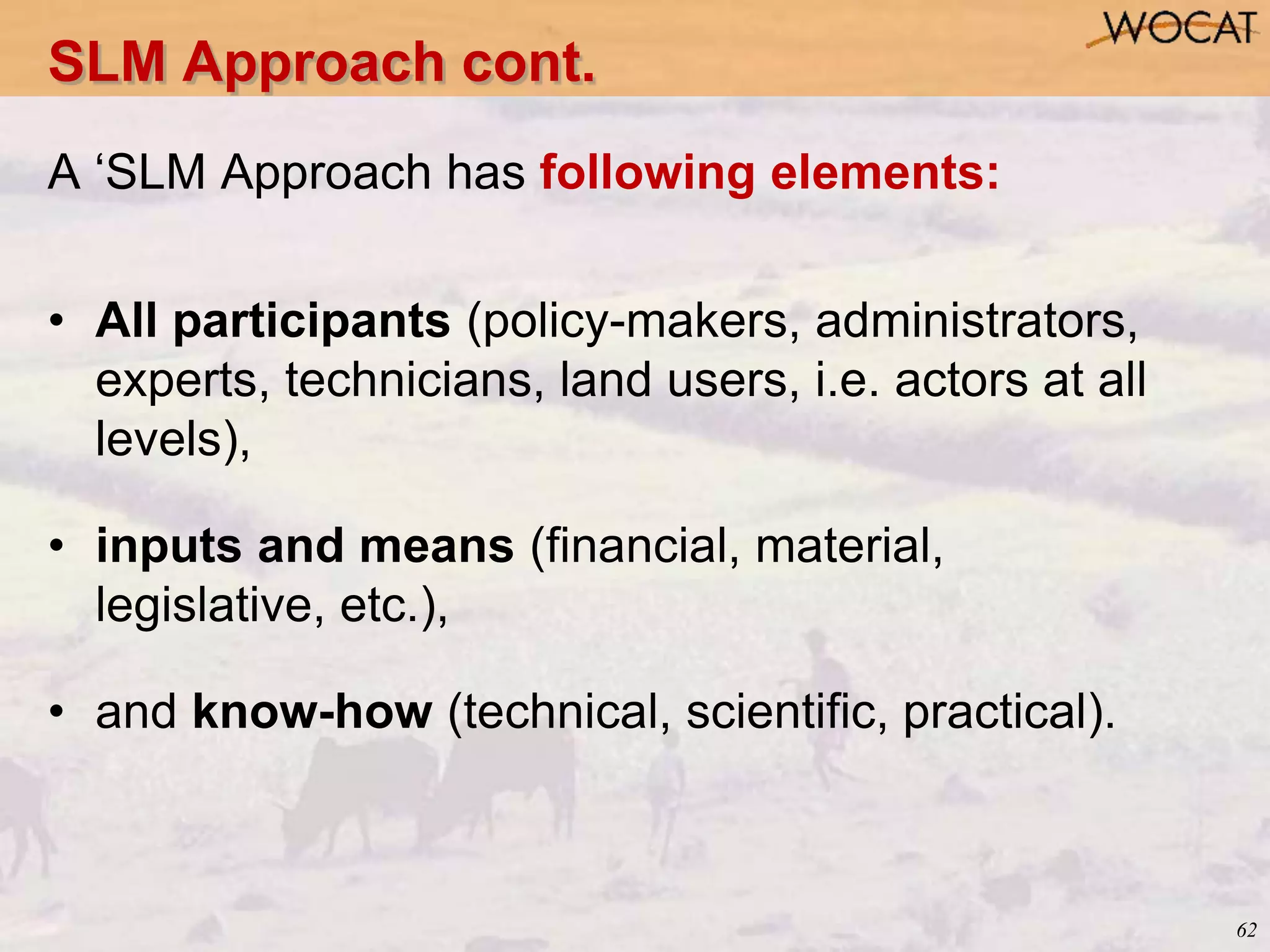 62
A ‘SLM Approach has following elements:
• All participants (policy-makers, administrators,
experts, technicians, land users, i.e. actors at all
levels),
• inputs and means (financial, material,
legislative, etc.),
• and know-how (technical, scientific, practical).
SLM Approach cont.
 