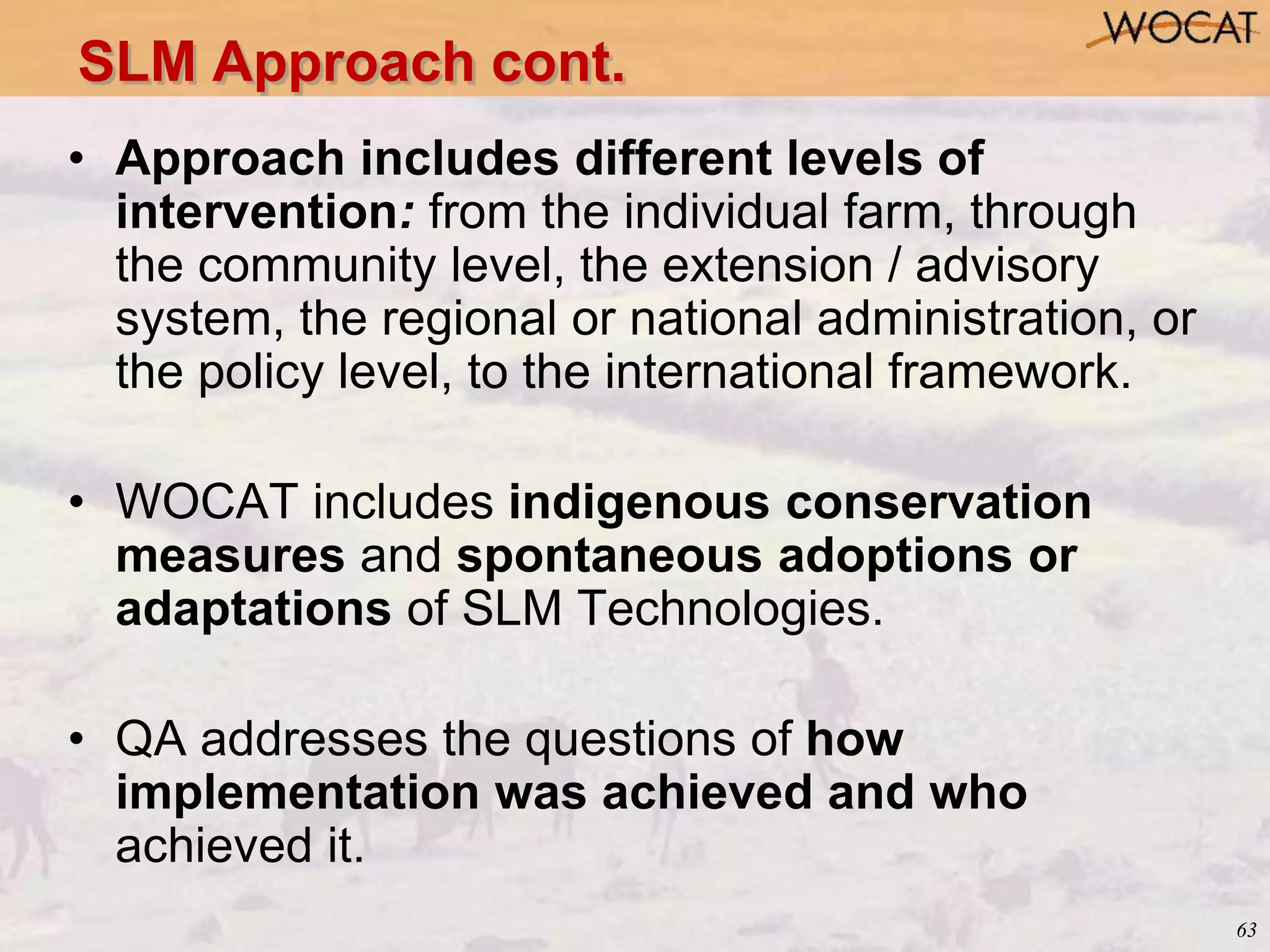 63
• Approach includes different levels of
intervention: from the individual farm, through
the community level, the extension / advisory
system, the regional or national administration, or
the policy level, to the international framework.
• WOCAT includes indigenous conservation
measures and spontaneous adoptions or
adaptations of SLM Technologies.
• QA addresses the questions of how
implementation was achieved and who
achieved it.
SLM Approach cont.
 