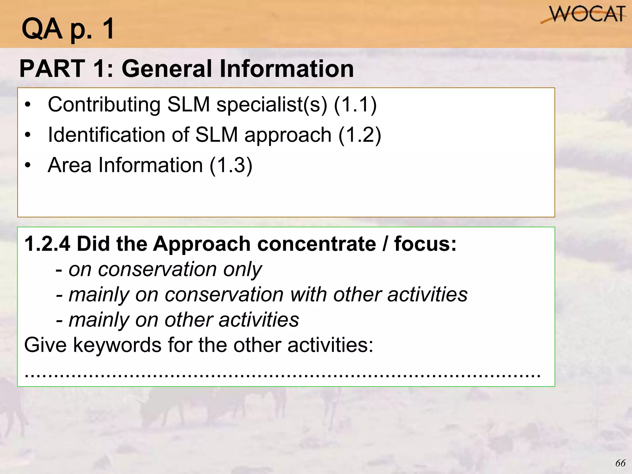 66
PART 1: General Information
• Contributing SLM specialist(s) (1.1)
• Identification of SLM approach (1.2)
• Area Information (1.3)
1.2.4 Did the Approach concentrate / focus:
- on conservation only
- mainly on conservation with other activities
- mainly on other activities
Give keywords for the other activities:
.........................................................................................
QA p. 1
 