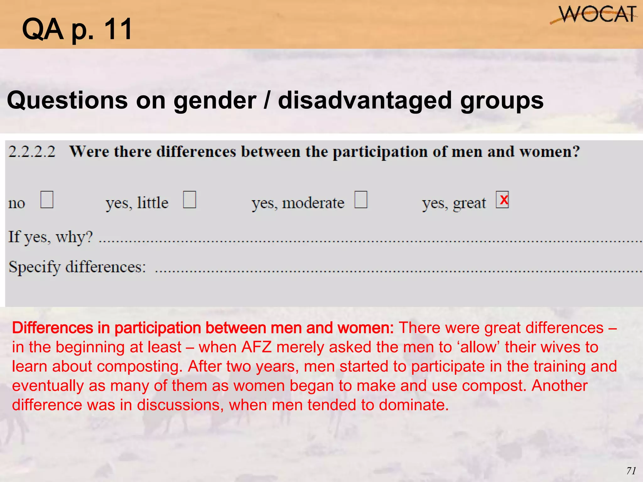 71
Questions on gender / disadvantaged groups
x
Differences in participation between men and women: There were great differences –
in the beginning at least – when AFZ merely asked the men to ‘allow’ their wives to
learn about composting. After two years, men started to participate in the training and
eventually as many of them as women began to make and use compost. Another
difference was in discussions, when men tended to dominate.
QA p. 11
 