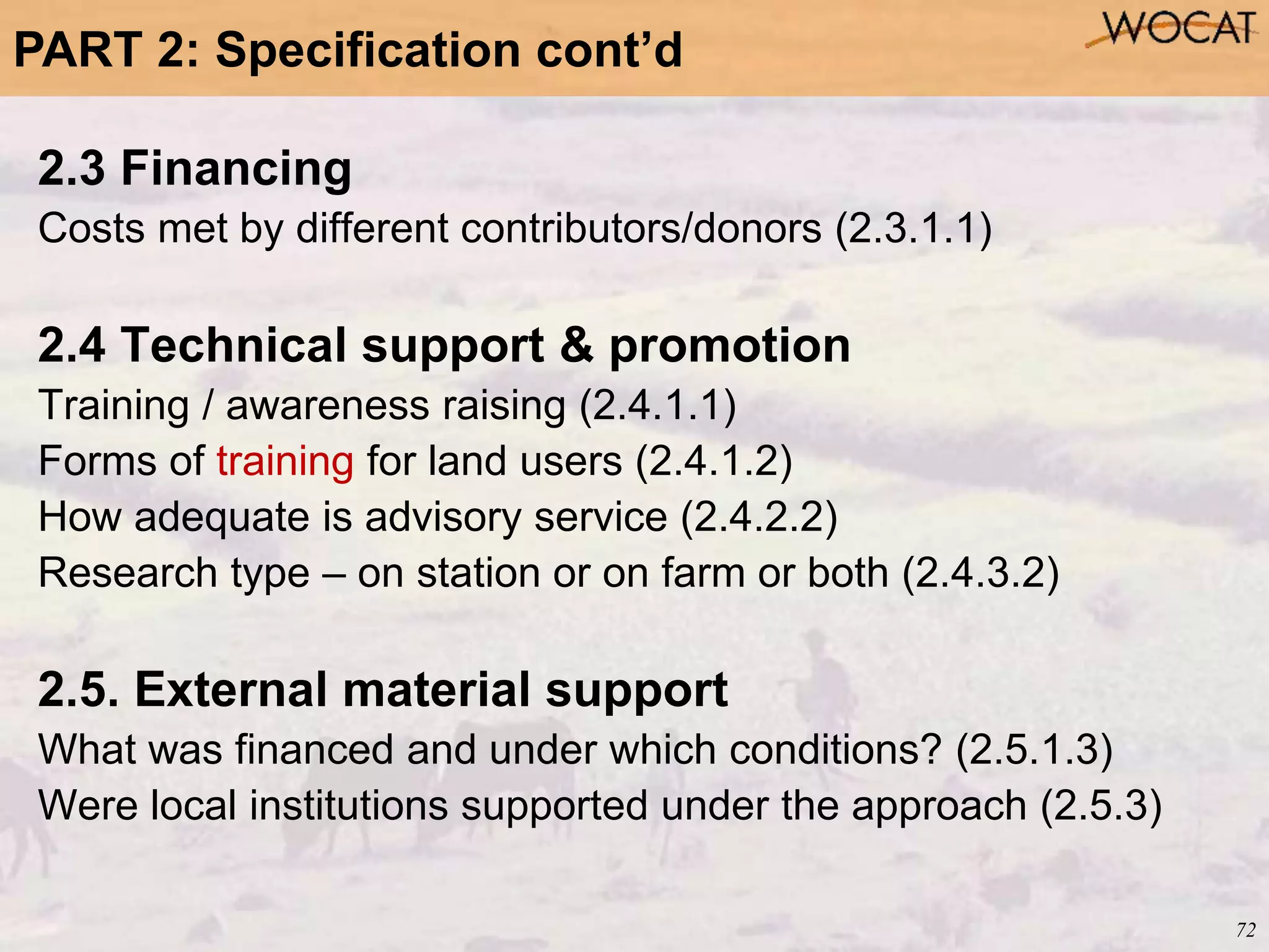 72
2.3 Financing
Costs met by different contributors/donors (2.3.1.1)
2.4 Technical support & promotion
Training / awareness raising (2.4.1.1)
Forms of training for land users (2.4.1.2)
How adequate is advisory service (2.4.2.2)
Research type – on station or on farm or both (2.4.3.2)
2.5. External material support
What was financed and under which conditions? (2.5.1.3)
Were local institutions supported under the approach (2.5.3)
PART 2: Specification cont’d
 