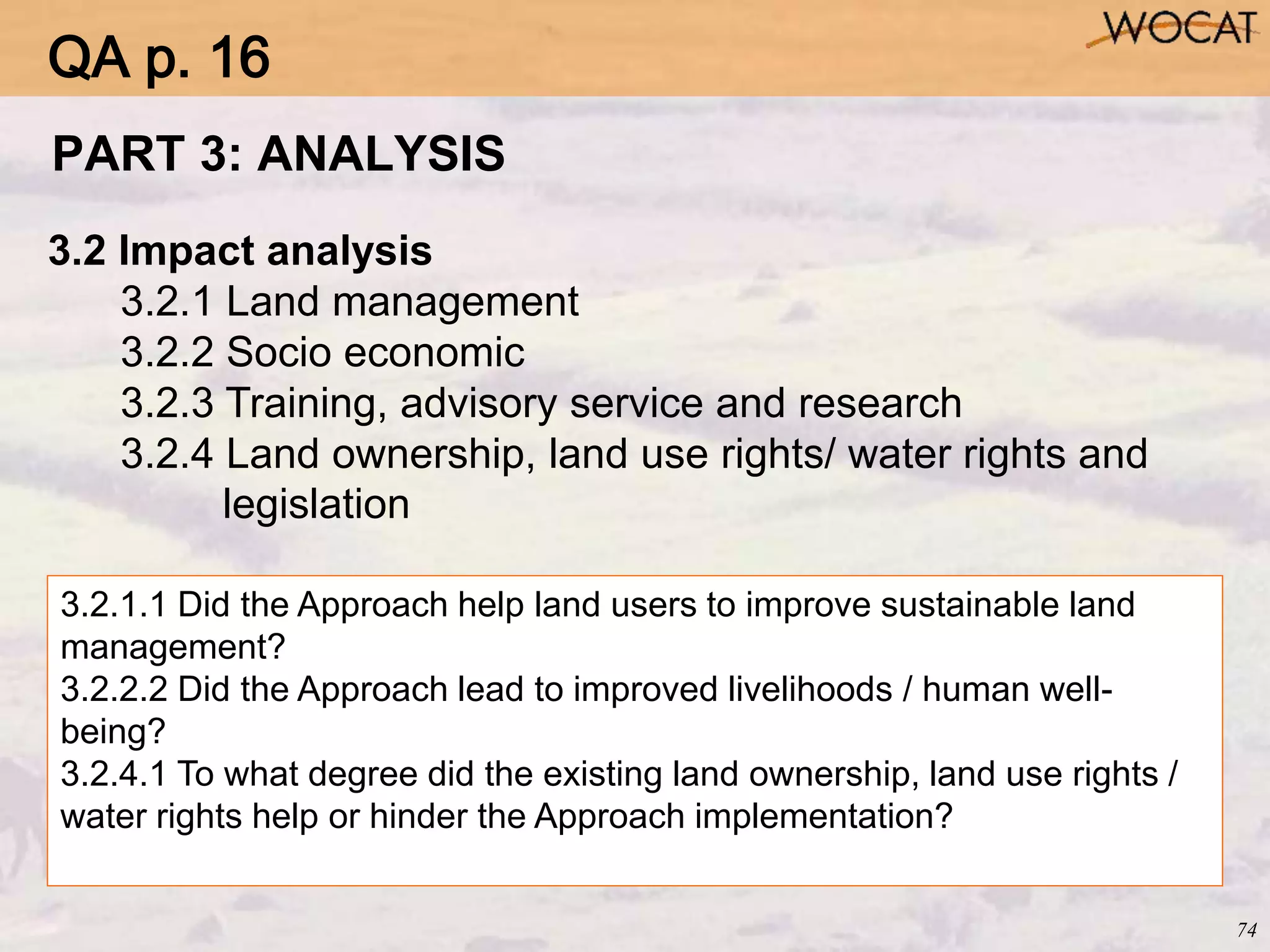 74
3.2 Impact analysis
3.2.1 Land management
3.2.2 Socio economic
3.2.3 Training, advisory service and research
3.2.4 Land ownership, land use rights/ water rights and
legislation
3.2.1.1 Did the Approach help land users to improve sustainable land
management?
3.2.2.2 Did the Approach lead to improved livelihoods / human well-
being?
3.2.4.1 To what degree did the existing land ownership, land use rights /
water rights help or hinder the Approach implementation?
PART 3: ANALYSIS
QA p. 16
 