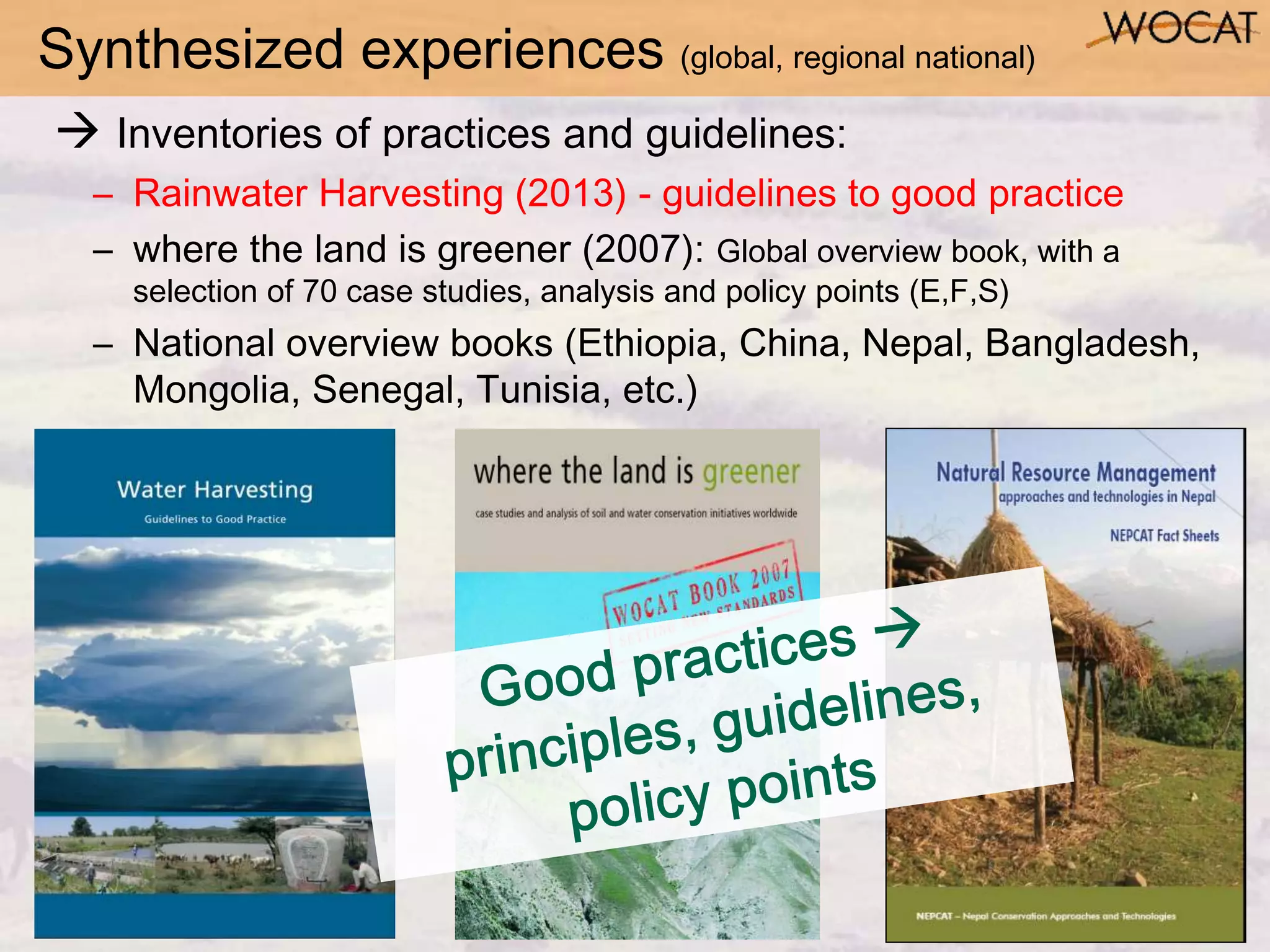 Synthesized experiences (global, regional national)
 Inventories of practices and guidelines:
– Rainwater Harvesting (2013) - guidelines to good practice
– where the land is greener (2007): Global overview book, with a
selection of 70 case studies, analysis and policy points (E,F,S)
– National overview books (Ethiopia, China, Nepal, Bangladesh,
Mongolia, Senegal, Tunisia, etc.)
 