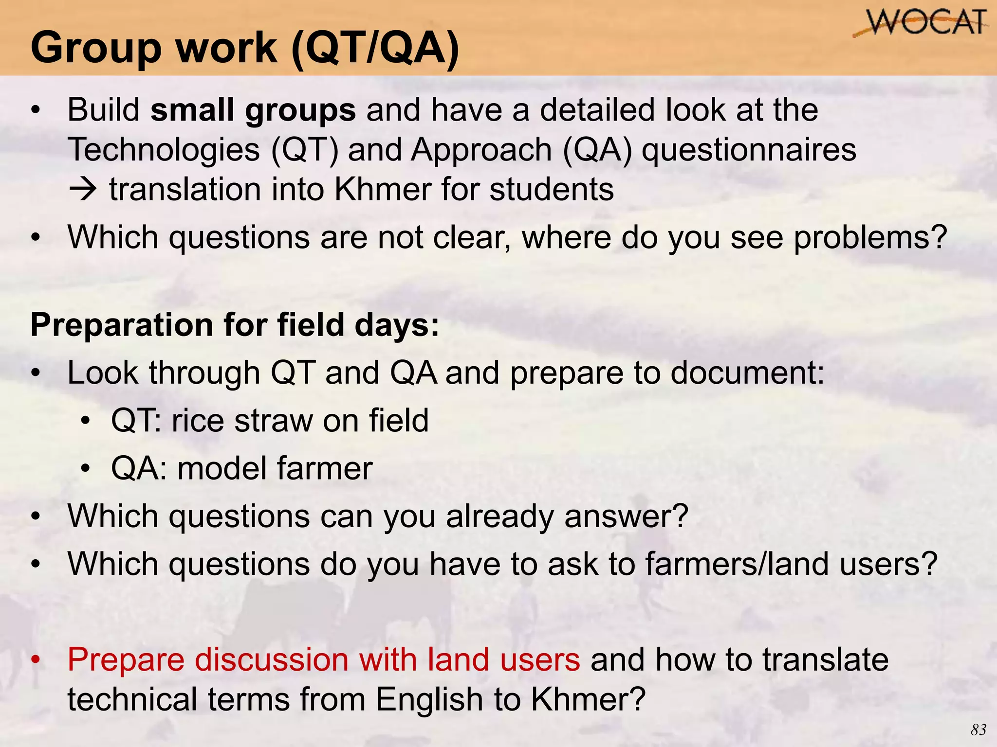 83
• Build small groups and have a detailed look at the
Technologies (QT) and Approach (QA) questionnaires
 translation into Khmer for students
• Which questions are not clear, where do you see problems?
Preparation for field days:
• Look through QT and QA and prepare to document:
• QT: rice straw on field
• QA: model farmer
• Which questions can you already answer?
• Which questions do you have to ask to farmers/land users?
• Prepare discussion with land users and how to translate
technical terms from English to Khmer?
Group work (QT/QA)
 