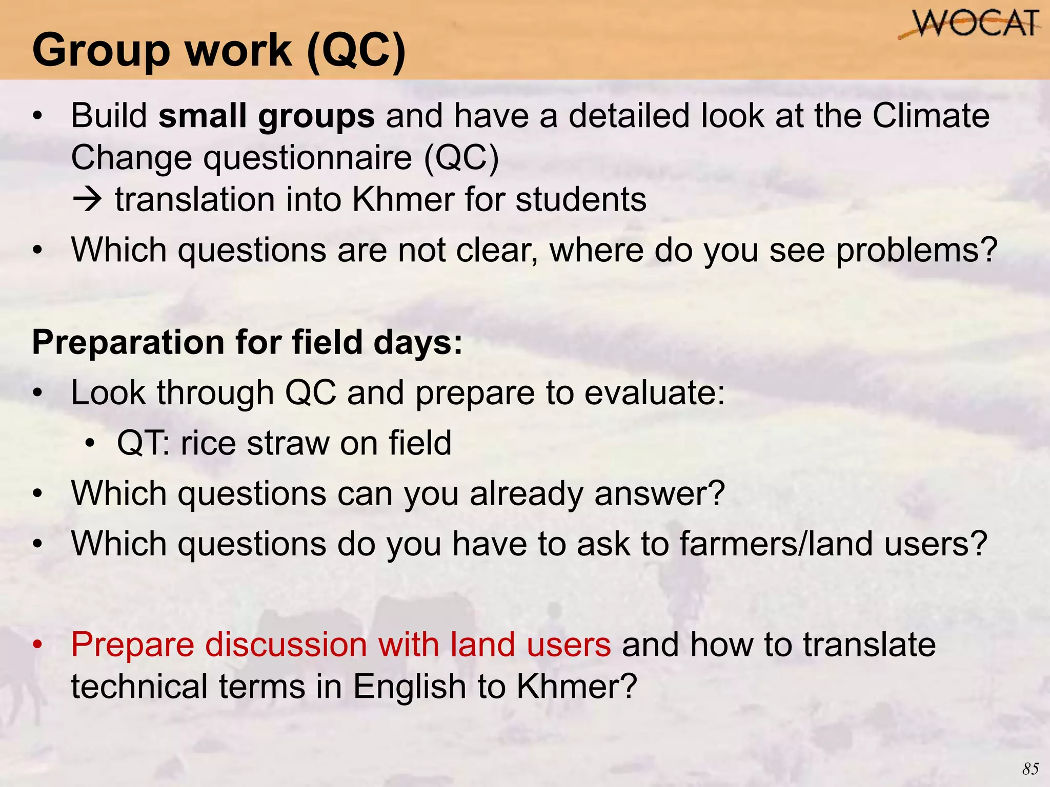 85
• Build small groups and have a detailed look at the Climate
Change questionnaire (QC)
 translation into Khmer for students
• Which questions are not clear, where do you see problems?
Preparation for field days:
• Look through QC and prepare to evaluate:
• QT: rice straw on field
• Which questions can you already answer?
• Which questions do you have to ask to farmers/land users?
• Prepare discussion with land users and how to translate
technical terms in English to Khmer?
Group work (QC)
 