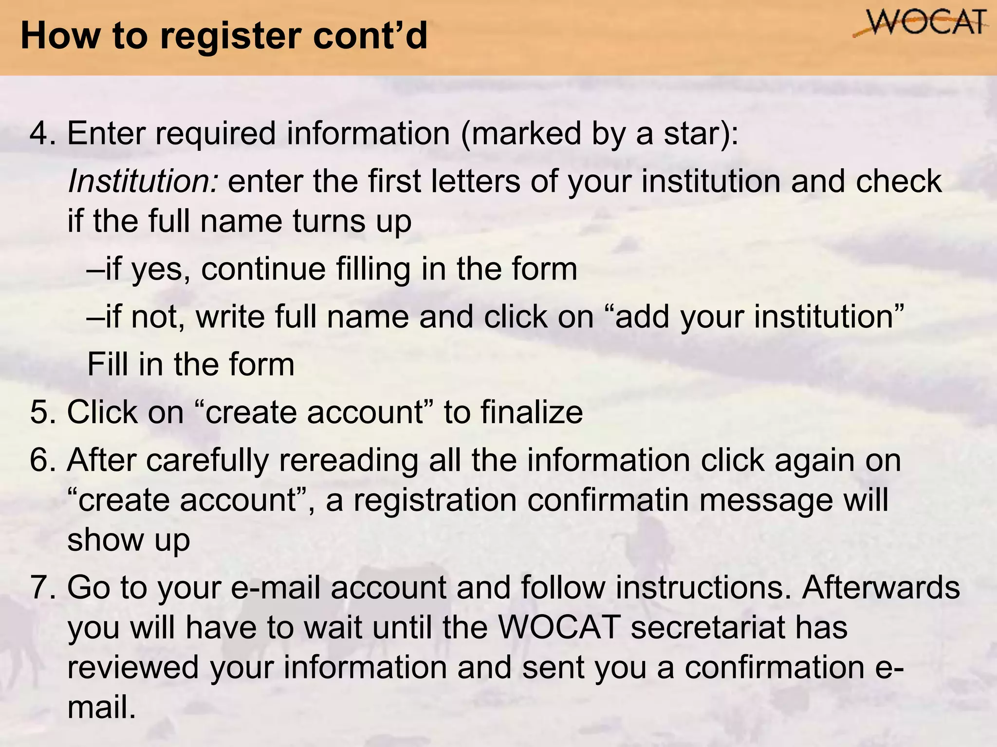 How to register cont’d
4. Enter required information (marked by a star):
Institution: enter the first letters of your institution and check
if the full name turns up
–if yes, continue filling in the form
–if not, write full name and click on “add your institution”
Fill in the form
5. Click on “create account” to finalize
6. After carefully rereading all the information click again on
“create account”, a registration confirmatin message will
show up
7. Go to your e-mail account and follow instructions. Afterwards
you will have to wait until the WOCAT secretariat has
reviewed your information and sent you a confirmation e-
mail.
 