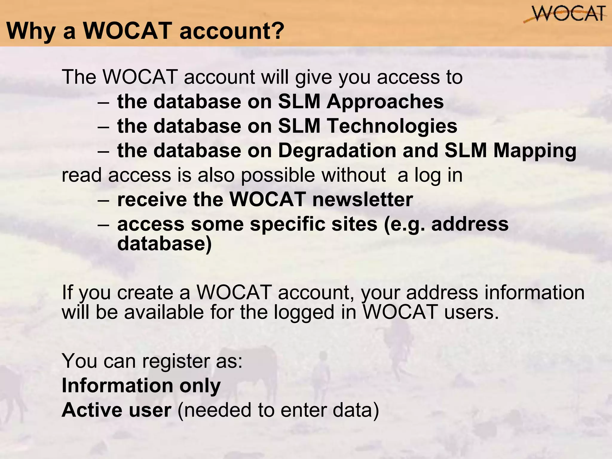 Why a WOCAT account?
The WOCAT account will give you access to
– the database on SLM Approaches
– the database on SLM Technologies
– the database on Degradation and SLM Mapping
read access is also possible without a log in
– receive the WOCAT newsletter
– access some specific sites (e.g. address
database)
If you create a WOCAT account, your address information
will be available for the logged in WOCAT users.
You can register as:
Information only
Active user (needed to enter data)
 
