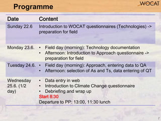 2
Programme
Date Content
Sunday 22.6 Introduction to WOCAT questionnaires (Technologies) ->
preparation for field
Monday 2...