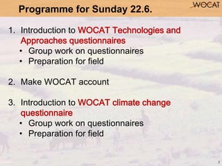 3
1. Introduction to WOCAT Technologies and
Approaches questionnaires
• Group work on questionnaires
• Preparation for fie...