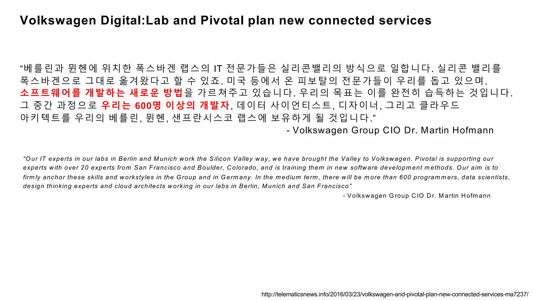 “O ur IT experts in our labs in Berlin and M unich work the Silicon Valley way, we have brought the Valley to Volkswagen. Pivotal is supporting our
experts with over 20 experts from San Francisco and Boulder, Colorado, and is training them in new software developm ent m ethods. O ur aim is to
firm ly anchor these skills and workstyles in the G roup and in G erm any. In the m edium term , there will be m ore than 600 program m ers, data scientists,
design thinking experts and cloud architects working in our labs in Berlin, M unich and San Francisco”
- Volkswagen G roup CIO Dr. M artin Hofm ann
“베를린과 뮌헨에 위치한 폭스바겐 랩스의 IT 전문가들은 실리콘밸리의 방식으로 일합니다. 실리콘 밸리를
폭스바겐으로 그대로 옮겨왔다고 할 수 있죠. 미국 등에서 온 피보탈의 전문가들이 우리를 돕고 있으며.
소프트웨어를 개발하는 새로운 방법을 가르쳐주고 있습니다. 우리의 목표는 이를 완전히 습득하는 것입니다.
그 중간 과정으로 우리는 600명 이상의 개발자, 데이터 사이언티스트, 디자이너, 그리고 클라우드
아키텍트를 우리의 베를린, 뮌헨, 샌프란시스코 랩스에 보유하게 될 것입니다.”
- Volkswagen Group CIO Dr. Martin Hofmann
http://telematicsnews.info/2016/03/23/volkswagen-and-pivotal-plan-new-connected-services-ma7237/
Volkswagen Digital:Lab and Pivotal plan new connected services
 