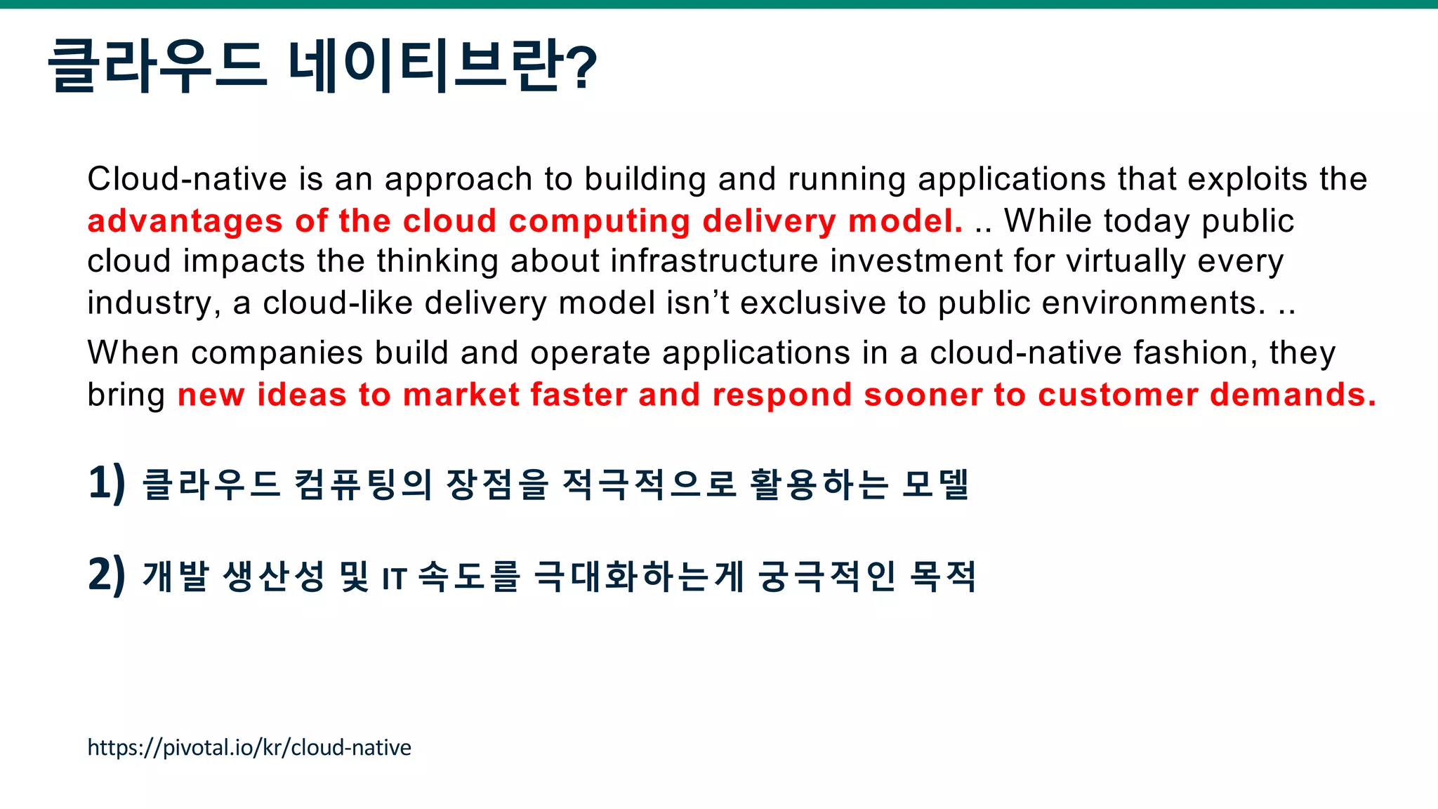 클라우드 네이티브란?
Cloud-native is an approach to building and running applications that exploits the
advantages of the cloud computing delivery model. .. While today public
cloud impacts the thinking about infrastructure investment for virtually every
industry, a cloud-like delivery model isn’t exclusive to public environments. ..
When companies build and operate applications in a cloud-native fashion, they
bring new ideas to market faster and respond sooner to customer demands.
1) 클라우드 컴퓨팅의 장점을 적극적으로 활용하는 모델
2) 개발 생산성 및 IT 속도를 극대화하는게 궁극적인 목적
https://pivotal.io/kr/cloud-native
 