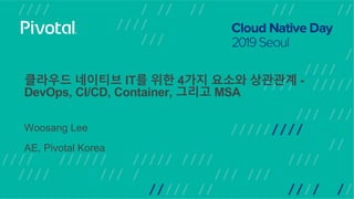 클라우드 네이티브 IT를 위한 4가지 요소와 상관관계 -
DevOps, CI/CD, Container, 그리고 MSA
Woosang Lee
AE, Pivotal Korea
 