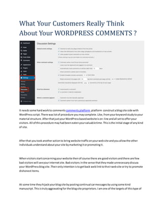 What Your Customers Really Think
About Your WORDPRESS COMMENTS ?
It needssome hardworkto commentscommentsplatform platform constructablogsite side with
WordPress script.There waslotof procedure youmaycomplete.Like,fromyourkeywordstudytoyour
material structure.AfterthatjustyourWordPressbasedwebsiteison-line andall settoofferyour
visitors.All of thisprocedure mayhadbeeneatenyourvaluabletime.Thisisthe initial stage of anykind
of site.
Afterthat youtookanotheractionto bring website trafficonyourwebsite andyouallow the other
individualsunderstandaboutyoursite bymarketingitorpromotingit.
Whenvisitorsstartconcerningyourwebsite thenof course there are goodvisitorsandthere are few
bad visitorswill seeyourinternetsite.Badvisitors:inthe sense thattheymade unnecessarydiscuss
your WordPressblogsite.Theironlyintentionistogetback weblinktotheirwebsite ortry to promote
dishonestitems.
At some time theyhijackyourblogsite bypostingcontinual carmessagesbyusingsome kind
manuscript.Thisistrulyaggravatingfor the blogsite proprietors.Iamone of the targetsof thistype of
 