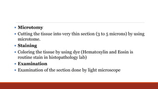  Microtomy
 Cutting the tissue into very thin section (3 to 5 microns) by using
microtome.
 Staining
 Coloring the tissue by using dye (Hematoxylin and Eosin is
routine stain in histopathology lab)
 Examination
 Examination of the section done by light microscope
 