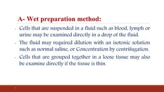 A- Wet preparation method:
• Cells that are suspended in a fluid such as blood, lymph or
urine may be examined directly in a drop of the fluid.
• The fluid may required dilution with an isotonic solution
such as normal saline, or Concentration by centrifugation.
• Cells that are grouped together in a loose tissue may also
be examine directly if the tissue is thin.
•
 