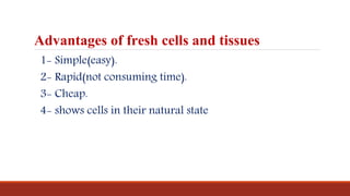 Advantages of fresh cells and tissues
1- Simple(easy).
2- Rapid(not consuming time).
3- Cheap.
4- shows cells in their natural state
 