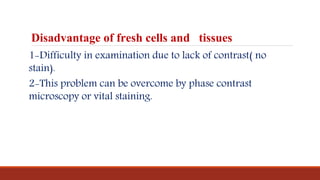 Disadvantage of fresh cells and tissues
1-Difficulty in examination due to lack of contrast( no
stain).
2-This problem can be overcome by phase contrast
microscopy or vital staining.
 