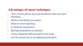 Advantages of smear technique:
1. Non-invasive.(Does not need anesthesia, does not cause
bleeding)
2. Painless and Simple procedure.
3. Helps in faster reporting.
4. Is relatively inexpensive.
5. Has high population acceptance.
6. Used to diagnose different parts in the body.
7. Can be carried out as an outpatient procedure.
 