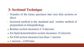3- Sectional Technique
 Transfer of the tissue specimen into very thin sections or
slices.
 Sectional method is the standard and routine method of
preparation in histopathology.
 Routine section measures 3-5 microns.
 For lipid demonstration section measures 15 microns.
 For E.M section measures less than 1 micron.
 1 micron = 0.001mm.
 