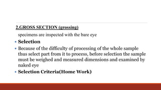 2.GROSS SECTION (grossing)
specimens are inspected with the bare eye
 Selection
 Because of the difficulty of processing of the whole sample
thus select part from it to process, before selection the sample
must be weighed and measured dimensions and examined by
naked eye
 Selection Criteria(Home Work)
 