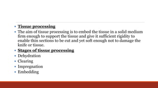  Tissue processing
 The aim of tissue processing is to embed the tissue in a solid medium
firm enough to support the tissue and give it sufficient rigidity to
enable thin sections to be cut and yet soft enough not to damage the
knife or tissue.
 Stages of tissue processing
 Dehydration
 Clearing
 Impregnation
 Embedding
 