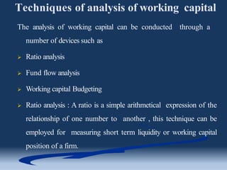 Techniques of analysis of working capital
The analysis of working capital can be conducted through a
number of devices such as
 Ratio analysis
 Fund flow analysis
 Working capital Budgeting
 Ratio analysis : A ratio is a simple arithmetical expression of the
relationship of one number to another , this technique can be
employed for measuring short term liquidity or working capital
position of a firm.
 