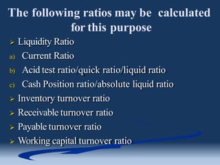 The following ratios may be calculated
for this purpose
 Liquidity Ratio
a) Current Ratio
b) Acid test ratio/quick ratio/liquid ratio
c) Cash Position ratio/absolute liquid ratio
 Inventory turnover ratio
 Receivable turnover ratio
 Payable turnover ratio
 Working capital turnover ratio
 