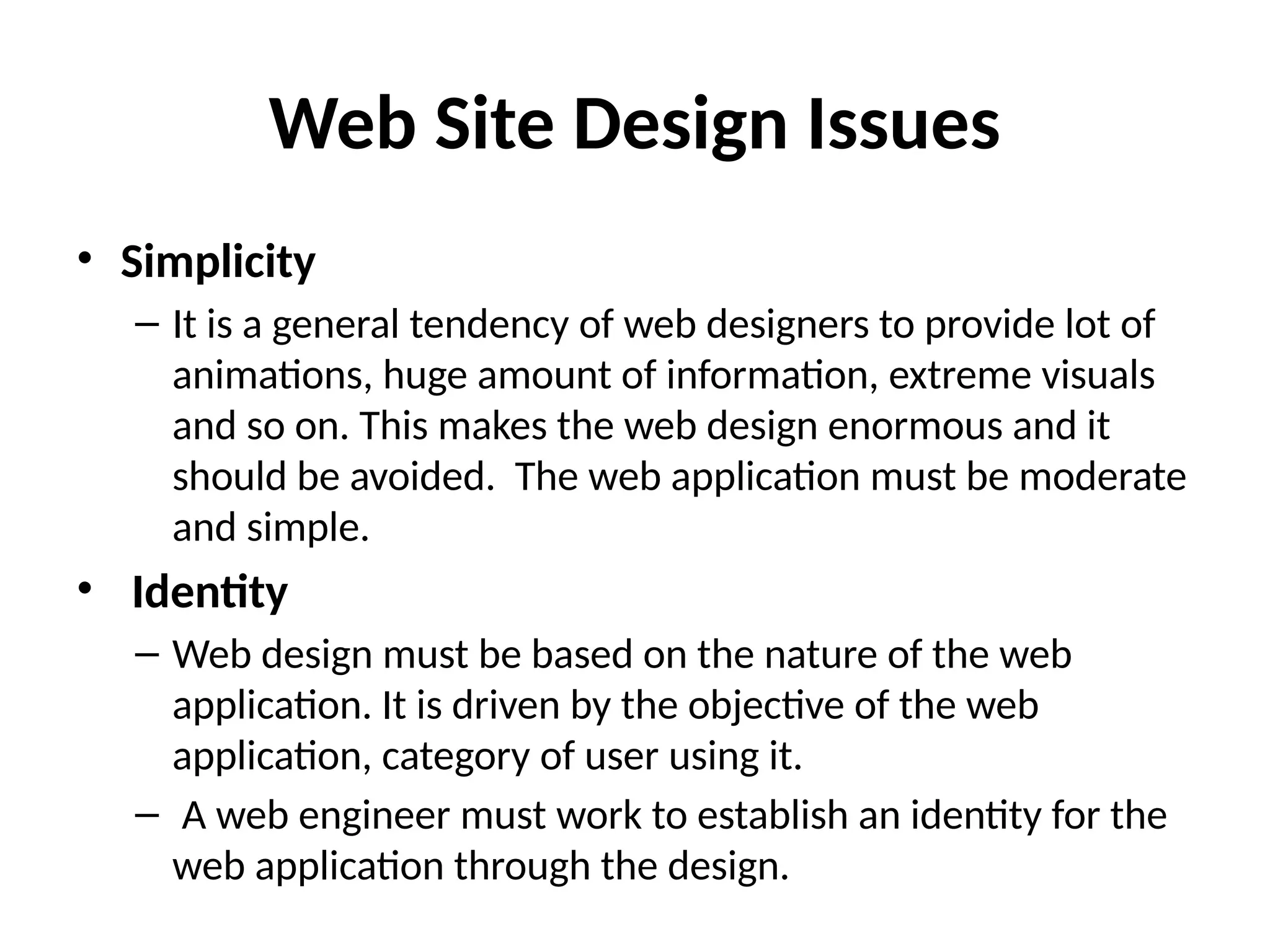 Web Site Design Issues
• Simplicity
– It is a general tendency of web designers to provide lot of
animations, huge amount of information, extreme visuals
and so on. This makes the web design enormous and it
should be avoided. The web application must be moderate
and simple.
• Identity
– Web design must be based on the nature of the web
application. It is driven by the objective of the web
application, category of user using it.
– A web engineer must work to establish an identity for the
web application through the design.
 