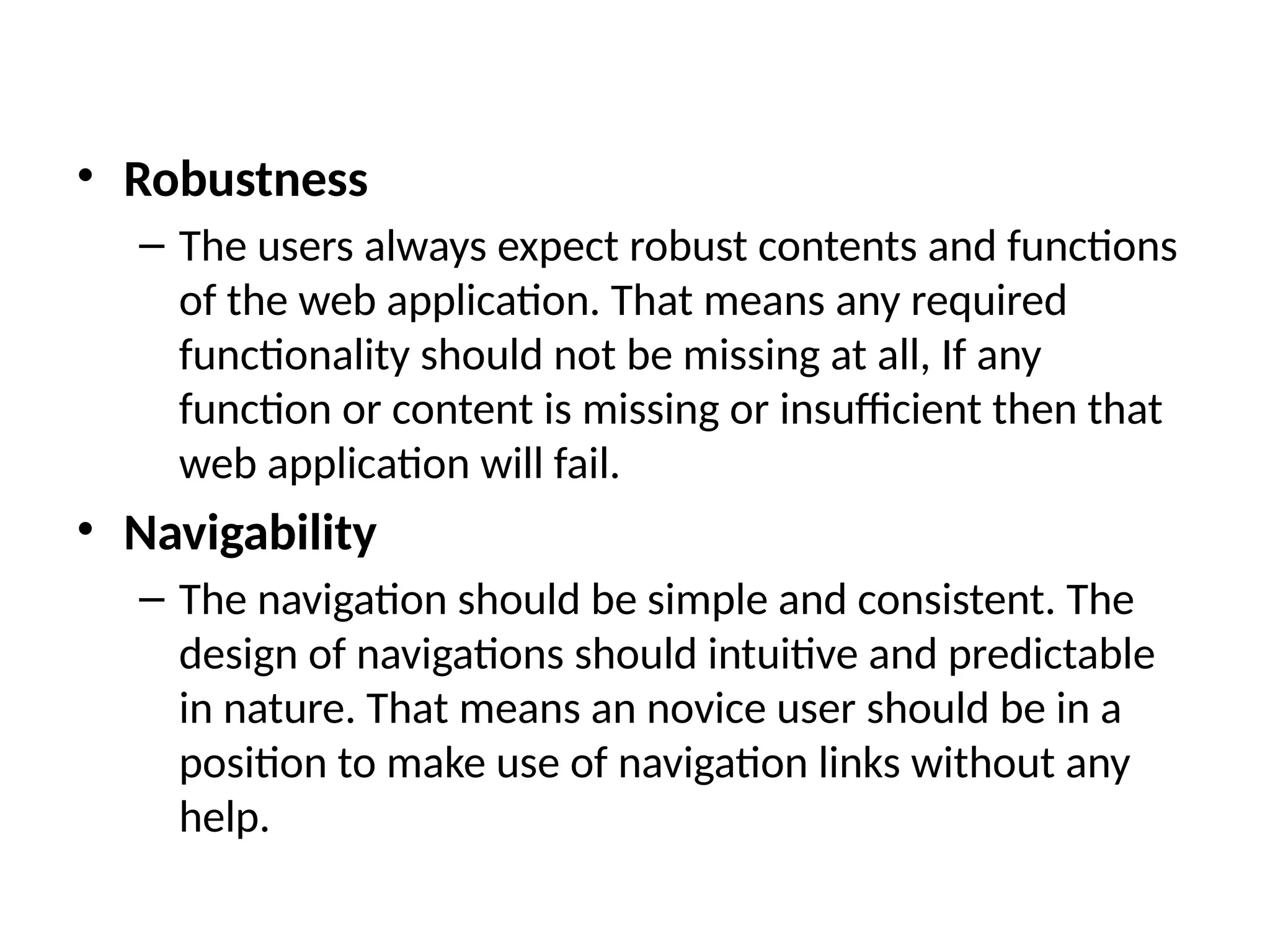 • Robustness
– The users always expect robust contents and functions
of the web application. That means any required
functionality should not be missing at all, If any
function or content is missing or insufficient then that
web application will fail.
• Navigability
– The navigation should be simple and consistent. The
design of navigations should intuitive and predictable
in nature. That means an novice user should be in a
position to make use of navigation links without any
help.
 