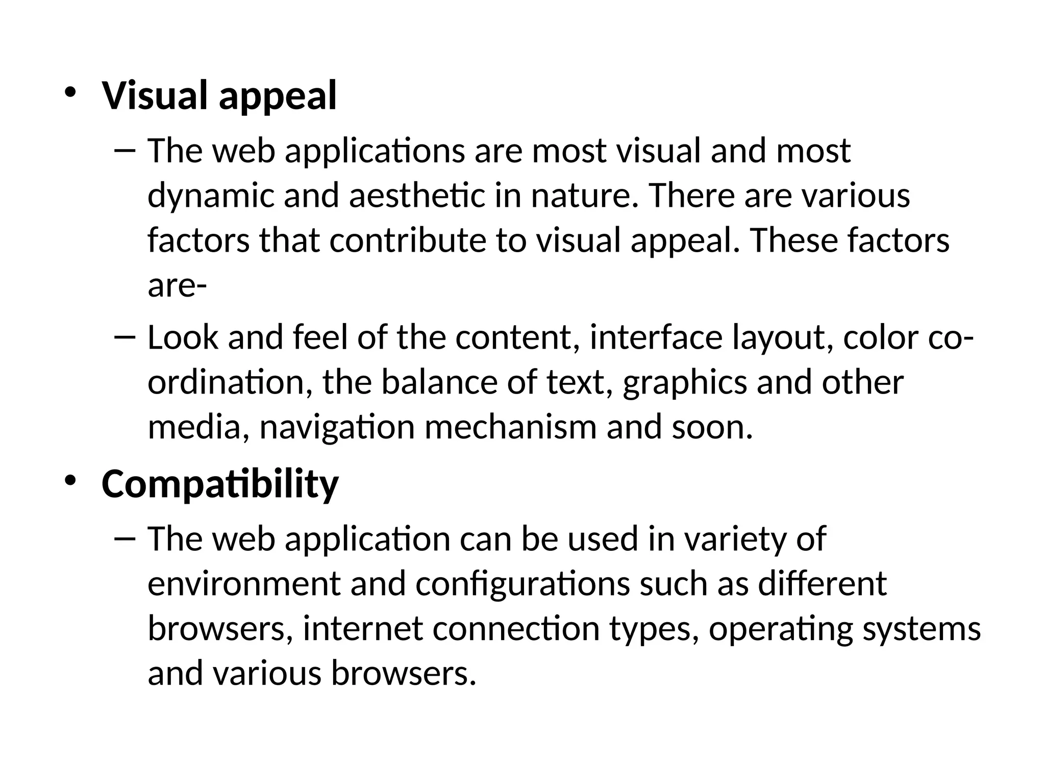 • Visual appeal
– The web applications are most visual and most
dynamic and aesthetic in nature. There are various
factors that contribute to visual appeal. These factors
are-
– Look and feel of the content, interface layout, color co-
ordination, the balance of text, graphics and other
media, navigation mechanism and soon.
• Compatibility
– The web application can be used in variety of
environment and configurations such as different
browsers, internet connection types, operating systems
and various browsers.
 