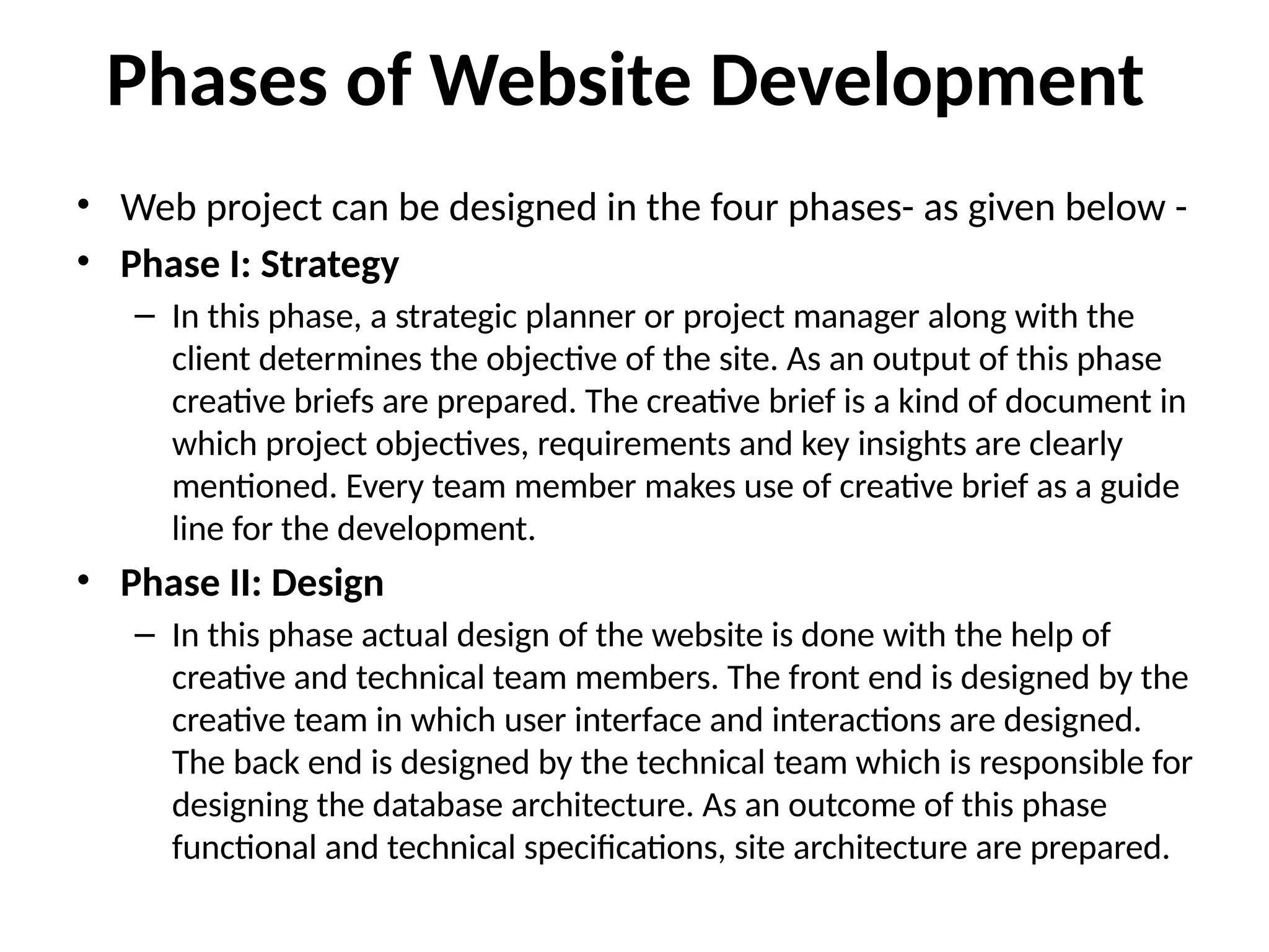 Phases of Website Development
• Web project can be designed in the four phases- as given below -
• Phase I: Strategy
– In this phase, a strategic planner or project manager along with the
client determines the objective of the site. As an output of this phase
creative briefs are prepared. The creative brief is a kind of document in
which project objectives, requirements and key insights are clearly
mentioned. Every team member makes use of creative brief as a guide
line for the development.
• Phase II: Design
– In this phase actual design of the website is done with the help of
creative and technical team members. The front end is designed by the
creative team in which user interface and interactions are designed.
The back end is designed by the technical team which is responsible for
designing the database architecture. As an outcome of this phase
functional and technical specifications, site architecture are prepared.
 