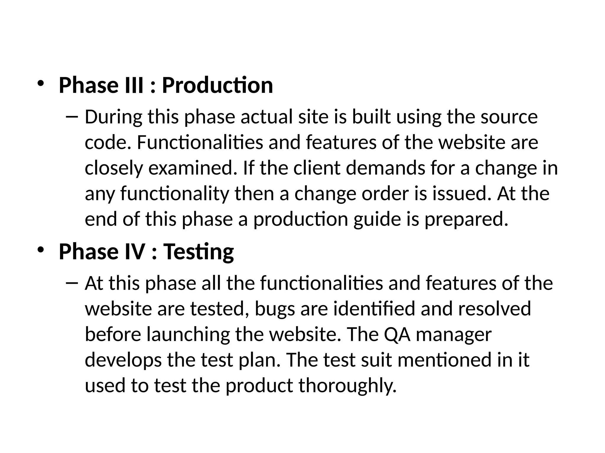 • Phase III : Production
– During this phase actual site is built using the source
code. Functionalities and features of the website are
closely examined. If the client demands for a change in
any functionality then a change order is issued. At the
end of this phase a production guide is prepared.
• Phase IV : Testing
– At this phase all the functionalities and features of the
website are tested, bugs are identified and resolved
before launching the website. The QA manager
develops the test plan. The test suit mentioned in it
used to test the product thoroughly.
 