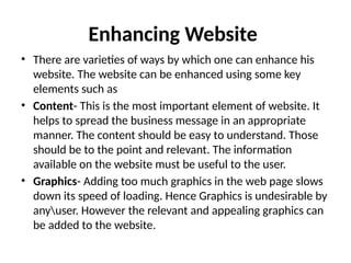 Enhancing Website
• There are varieties of ways by which one can enhance his
website. The website can be enhanced using some key
elements such as
• Content- This is the most important element of website. It
helps to spread the business message in an appropriate
manner. The content should be easy to understand. Those
should be to the point and relevant. The information
available on the website must be useful to the user.
• Graphics- Adding too much graphics in the web page slows
down its speed of loading. Hence Graphics is undesirable by
anyuser. However the relevant and appealing graphics can
be added to the website.
 