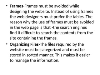 • Frames-Frames must be avoided while
designing the website. Instead of using frames
the web designers must prefer the tables. The
reason why the use of frames must be avoided
in the web page is that -the search engines
find it difficult to search the contents from the
site containing the frames.
• Organizing Files-The files required by the
website must be categorized and must be
stored in sorted manner. This makes it easier
to manage the information.
 