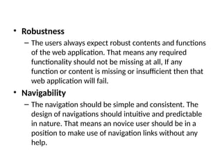 • Robustness
– The users always expect robust contents and functions
of the web application. That means any required
functionality should not be missing at all, If any
function or content is missing or insufficient then that
web application will fail.
• Navigability
– The navigation should be simple and consistent. The
design of navigations should intuitive and predictable
in nature. That means an novice user should be in a
position to make use of navigation links without any
help.
 