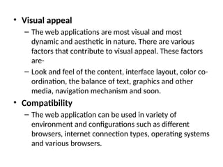 • Visual appeal
– The web applications are most visual and most
dynamic and aesthetic in nature. There are various
factors that contribute to visual appeal. These factors
are-
– Look and feel of the content, interface layout, color co-
ordination, the balance of text, graphics and other
media, navigation mechanism and soon.
• Compatibility
– The web application can be used in variety of
environment and configurations such as different
browsers, internet connection types, operating systems
and various browsers.
 