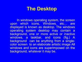 The Desktop
In windows operating system, the screen
upon which icons, Windows, etc… are
displayed is known as desktop. The windows
operating system desktop may contain a
background, one or more active or inactive
windows, a taskbar, and icons (fig.) A
background can be anything from a single-
color screen to an elaborate artistic image All
windows and icons are superimposed on the
background, whatever it may be.
 