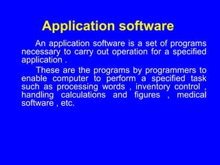 Application software
An application software is a set of programs
necessary to carry out operation for a specified
application .
These are the programs by programmers to
enable computer to perform a specified task
such as processing words , inventory control ,
handling calculations and figures , medical
software , etc.
 