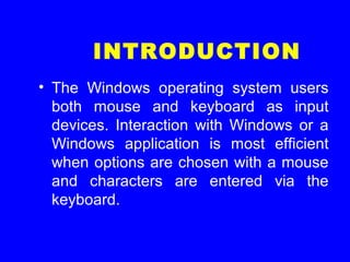 INTRODUCTION
• The Windows operating system users
both mouse and keyboard as input
devices. Interaction with Windows or a
Windows application is most efficient
when options are chosen with a mouse
and characters are entered via the
keyboard.
 