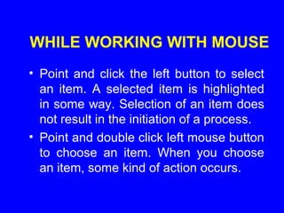 WHILE WORKING WITH MOUSE
• Point and click the left button to select
an item. A selected item is highlighted
in some way. Selection of an item does
not result in the initiation of a process.
• Point and double click left mouse button
to choose an item. When you choose
an item, some kind of action occurs.
 