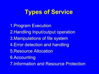 Types of Service
1.Program Execution
2.Handling Input/output operation
3.Manipulations of file system
4.Error detection and handling
5.Resource Allocation
6.Accounting
7.Information and Resource Protection
 