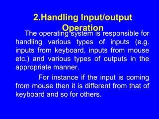 2.Handling Input/output
Operation
The operating system is responsible for
handling various types of inputs (e.g.
inputs from keyboard, inputs from mouse
etc.) and various types of outputs in the
appropriate manner.
For instance if the input is coming
from mouse then it is different from that of
keyboard and so for others.
 